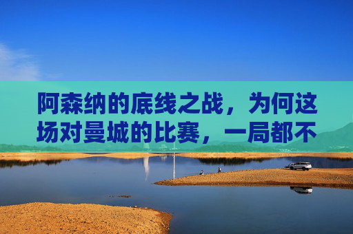 阿森纳的底线之战，为何这场对曼城的比赛，一局都不能输？阿森纳的底线之战，对曼城，一局都不能输