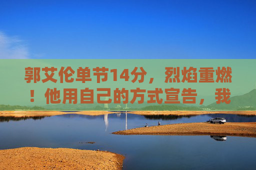 郭艾伦单节14分，烈焰重燃！他用自己的方式宣告，我回来了！郭艾伦单节14分烈焰重燃 宣告强势归来