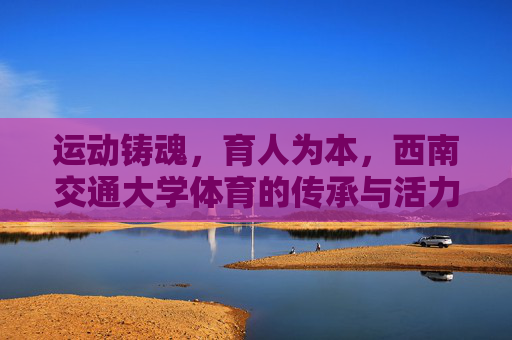 运动铸魂，育人为本，西南交通大学体育的传承与活力，西南交通大学体育，传承铸魂，活力育人