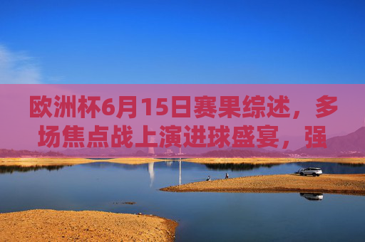欧洲杯6月15日赛果综述,多场焦点战上演进球盛宴,强队悉数过关,欧洲杯6月15日综述,焦点战进球盛宴,强队悉数过关 欧洲杯6月15日赛果综述,多场焦点战上演进球盛宴,强队悉数过关,欧洲杯6月15日综述,焦点战进球盛宴,强队悉数过关