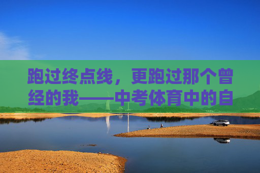 跑过终点线，更跑过那个曾经的我——中考体育中的自我超越，跑过终点，更是超越旧我