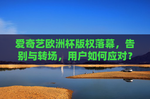 爱奇艺欧洲杯版权落幕，告别与转场，用户如何应对？爱奇艺欧洲杯版权落幕，用户如何应对转场？