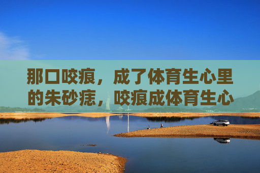 那口咬痕,成了体育生心里的朱砂痣,咬痕成体育生心口朱砂痣 那口咬痕,成了体育生心里的朱砂痣,咬痕成体育生心口朱砂痣