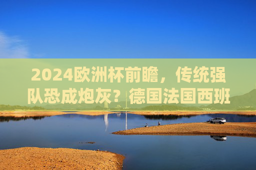 2024欧洲杯前瞻,传统强队恐成炮灰?德国法国西班牙谁将提前告别?2024欧洲杯前瞻,传统强队恐成炮灰,德法西谁提前告别? 2024欧洲杯前瞻,传统强队恐成炮灰?德国法国西班牙谁将提前告别?2024欧洲杯前瞻,传统强队恐成炮灰,德法西谁提前告别?