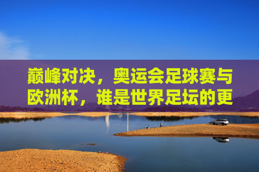 巅峰对决，奥运会足球赛与欧洲杯，谁是世界足坛的更高水准？巅峰对决，奥运会足球赛与欧洲杯，谁是世界足坛更高水准？