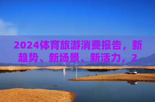 2024体育旅游消费报告,新趋势、新场景、新活力,2024体育旅游消费报告,新趋势、新场景、新活力 2024体育旅游消费报告,新趋势、新场景、新活力,2024体育旅游消费报告,新趋势、新场景、新活力
