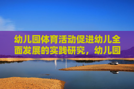 幼儿园体育活动促进幼儿全面发展的实践研究，幼儿园体育活动促进幼儿全面发展的实践研究