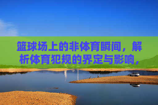篮球场上的非体育瞬间,解析体育犯规的界定与影响,篮球场非体育瞬间,体育犯规的界定与影响 篮球场上的非体育瞬间,解析体育犯规的界定与影响,篮球场非体育瞬间,体育犯规的界定与影响