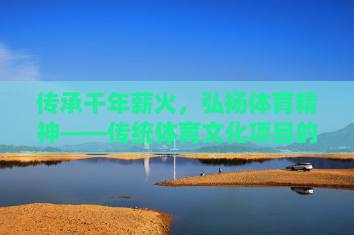 传承千年薪火,弘扬体育精神——传统体育文化项目的当代价值与弘扬路径,传统体育文化项目的当代价值与弘扬路径 传承千年薪火,弘扬体育精神——传统体育文化项目的当代价值与弘扬路径,传统体育文化项目的当代价值与弘扬路径