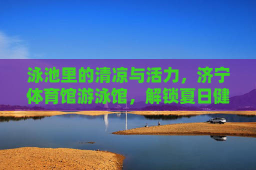 泳池里的清凉与活力,济宁体育馆游泳馆,解锁夏日健康生活,济宁体育馆游泳馆,泳池清凉活力,解锁夏日健康生活 泳池里的清凉与活力,济宁体育馆游泳馆,解锁夏日健康生活,济宁体育馆游泳馆,泳池清凉活力,解锁夏日健康生活