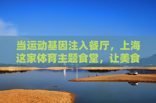 当运动基因注入餐厅，上海这家体育主题食堂，让美食与赛场双向奔赴，上海体育主题食堂，运动基因与美食赛场的双向奔赴