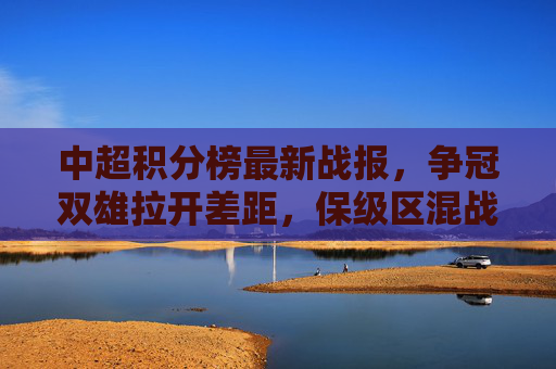 中超积分榜最新战报,争冠双雄拉开差距,保级区混战白热化,中超最新战报,争冠双雄差距拉大,保级区混战白热化 中超积分榜最新战报,争冠双雄拉开差距,保级区混战白热化,中超最新战报,争冠双雄差距拉大,保级区混战白热化