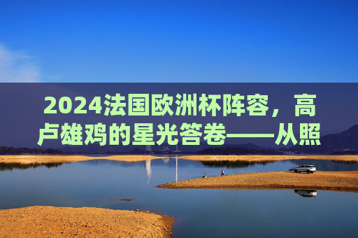 2024法国欧洲杯阵容，高卢雄鸡的星光答卷——从照片看卫冕冠军的野心与传承，2024法国欧洲杯阵容，高卢雄鸡的星光答卷与野心传承