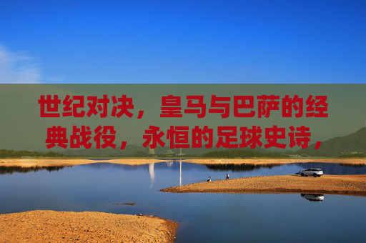 世纪对决,皇马与巴萨的经典战役,永恒的足球史诗,皇马巴萨世纪对决,永恒的足球史诗 世纪对决,皇马与巴萨的经典战役,永恒的足球史诗,皇马巴萨世纪对决,永恒的足球史诗