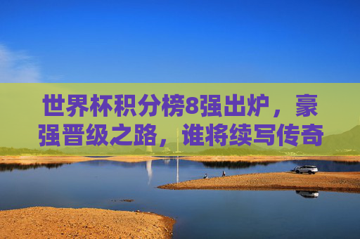 世界杯积分榜8强出炉,豪强晋级之路,谁将续写传奇?世界杯8强豪强晋级,谁将续写传奇? 世界杯积分榜8强出炉,豪强晋级之路,谁将续写传奇?世界杯8强豪强晋级,谁将续写传奇?