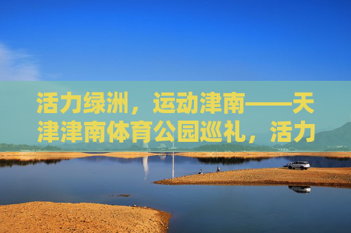 活力绿洲，运动津南——天津津南体育公园巡礼，活力绿洲运动津南——天津津南体育公园巡礼
