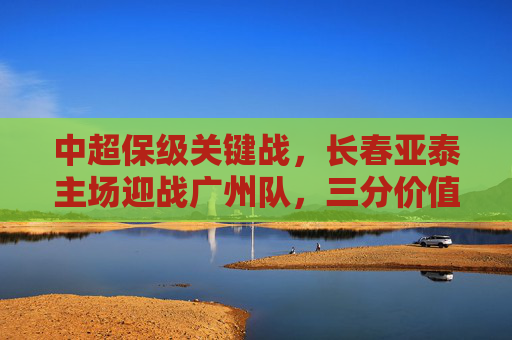 中超保级关键战,长春亚泰主场迎战广州队,三分价值几何?长春亚泰主场迎战广州队,中超保级关键战三分几何? 中超保级关键战,长春亚泰主场迎战广州队,三分价值几何?长春亚泰主场迎战广州队,中超保级关键战三分几何?