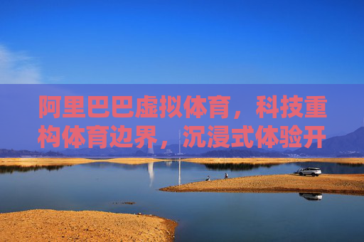 阿里巴巴虚拟体育,科技重构体育边界,沉浸式体验开启产业新范式,科技重构边界,阿里虚拟体育开启产业新范式 阿里巴巴虚拟体育,科技重构体育边界,沉浸式体验开启产业新范式,科技重构边界,阿里虚拟体育开启产业新范式