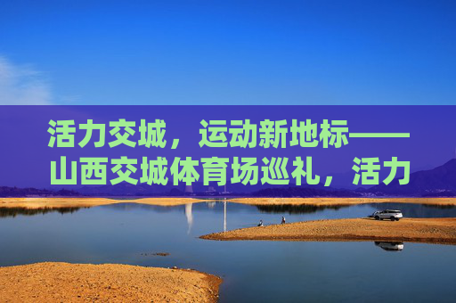 活力交城，运动新地标——山西交城体育场巡礼，活力交城运动新地标——山西交城体育场巡礼