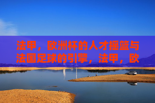 法甲,欧洲杯的人才摇篮与法国足球的引擎,法甲,欧洲杯的人才摇篮与法国足球引擎 法甲,欧洲杯的人才摇篮与法国足球的引擎,法甲,欧洲杯的人才摇篮与法国足球引擎