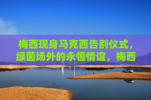 梅西现身马克西告别仪式,绿茵场外的永恒情谊,梅西现身马克西告别仪式,绿茵场外永恒情谊 梅西现身马克西告别仪式,绿茵场外的永恒情谊,梅西现身马克西告别仪式,绿茵场外永恒情谊