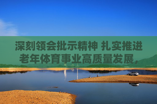 深刻领会批示精神 扎实推进老年体育事业高质量发展，批示精神引领 老年体育事业高质量发展