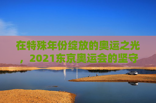 在特殊年份绽放的奥运之光,2021东京奥运会的坚守与超越,特殊年份的坚守与超越,2021东京奥运之光 在特殊年份绽放的奥运之光,2021东京奥运会的坚守与超越,特殊年份的坚守与超越,2021东京奥运之光