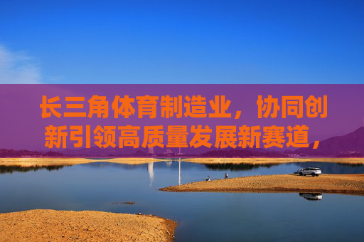 长三角体育制造业,协同创新引领高质量发展新赛道,协同创新引领长三角体育制造业高质量发展新赛道 长三角体育制造业,协同创新引领高质量发展新赛道,协同创新引领长三角体育制造业高质量发展新赛道