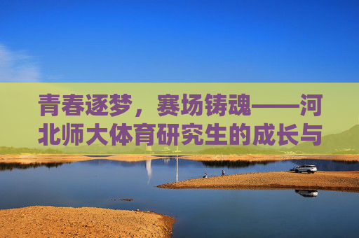 青春逐梦,赛场铸魂——河北师大体育研究生的成长与担当,青春赛场铸魂,河北师大体育研究生的逐梦与担当 青春逐梦,赛场铸魂——河北师大体育研究生的成长与担当,青春赛场铸魂,河北师大体育研究生的逐梦与担当