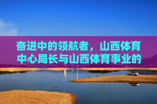 奋进中的领航者，山西体育中心局长与山西体育事业的创新发展，奋进领航者，山西体育中心局长引领山西体育事业创新发展