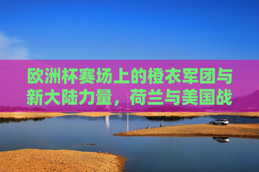 欧洲杯赛场上的橙衣军团与新大陆力量，荷兰与美国战绩对比，欧洲杯橙衣军团与新大陆力量，荷兰与美国战绩对比