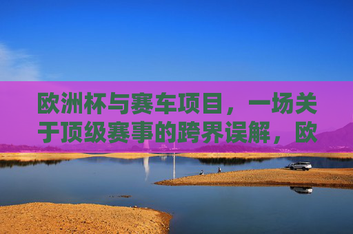 欧洲杯与赛车项目,一场关于顶级赛事的跨界误解,欧洲杯与赛车,顶级赛事的跨界误解 欧洲杯与赛车项目,一场关于顶级赛事的跨界误解,欧洲杯与赛车,顶级赛事的跨界误解