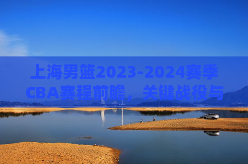 上海男篮2023-2024赛季CBA赛程前瞻,关键战役与争冠之路,上海男篮2023-2024赛季CBA赛程前瞻,关键战役与争冠之路 上海男篮2023-2024赛季CBA赛程前瞻,关键战役与争冠之路,上海男篮2023-2024赛季CBA赛程前瞻,关键战役与争冠之路