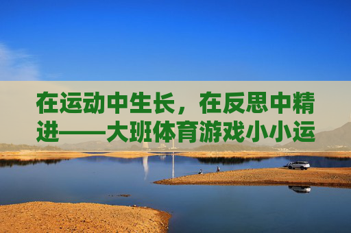 在运动中生长,在反思中精进——大班体育游戏小小运输队的实践与反思,大班体育游戏小小运输队,在运动中生长,在反思中精进 在运动中生长,在反思中精进——大班体育游戏小小运输队的实践与反思,大班体育游戏小小运输队,在运动中生长,在反思中精进