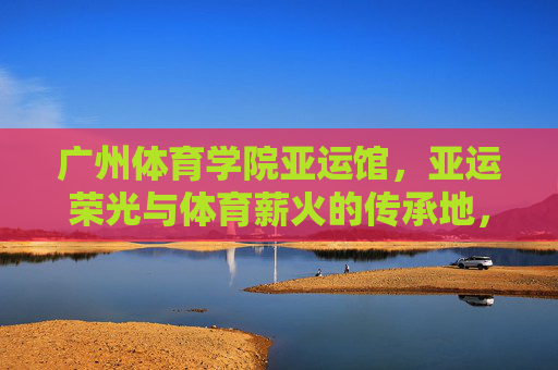 广州体育学院亚运馆,亚运荣光与体育薪火的传承地,广州体育学院亚运馆,亚运荣光与体育薪火的传承 广州体育学院亚运馆,亚运荣光与体育薪火的传承地,广州体育学院亚运馆,亚运荣光与体育薪火的传承