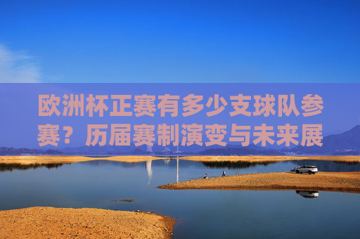 欧洲杯正赛有多少支球队参赛？历届赛制演变与未来展望，欧洲杯正赛参赛球队规模、赛制演变及未来展望