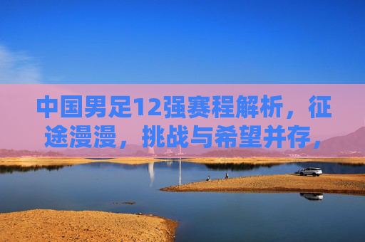 中国男足12强赛程解析，征途漫漫，挑战与希望并存，中国男足12强赛，征途漫漫，挑战与希望并存