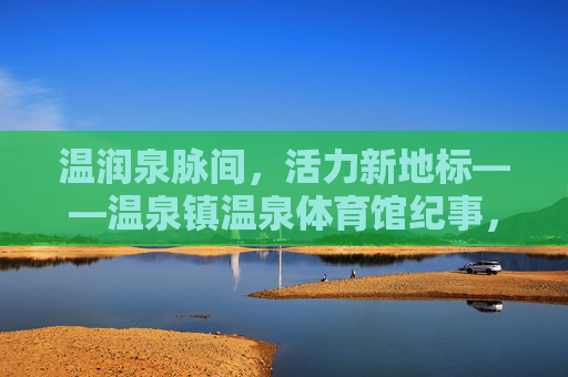 温润泉脉间,活力新地标——温泉镇温泉体育馆纪事,温泉镇,温润泉脉间的活力新地标 温润泉脉间,活力新地标——温泉镇温泉体育馆纪事,温泉镇,温润泉脉间的活力新地标