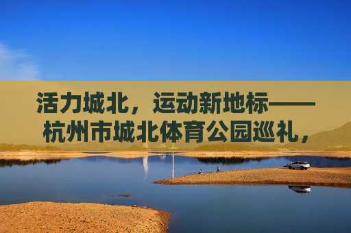 活力城北,运动新地标——杭州市城北体育公园巡礼,活力城北运动新地标——杭州市城北体育公园巡礼 活力城北,运动新地标——杭州市城北体育公园巡礼,活力城北运动新地标——杭州市城北体育公园巡礼