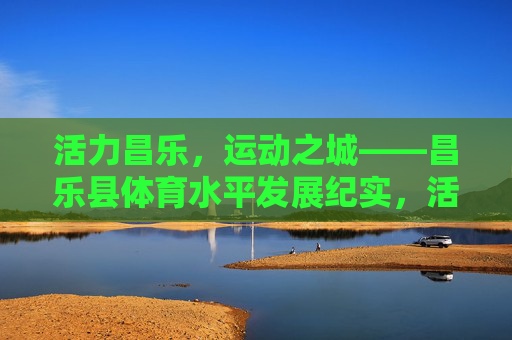 活力昌乐,运动之城——昌乐县体育水平发展纪实,活力昌乐,运动之城——昌乐县体育水平发展纪实 活力昌乐,运动之城——昌乐县体育水平发展纪实,活力昌乐,运动之城——昌乐县体育水平发展纪实
