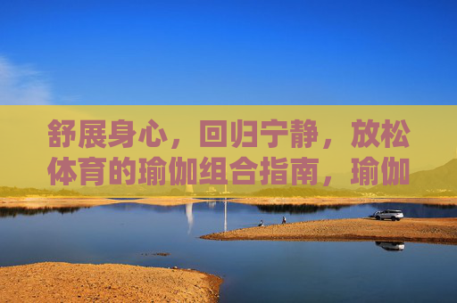 舒展身心，回归宁静，放松体育的瑜伽组合指南，瑜伽放松组合指南，舒展身心，回归宁静