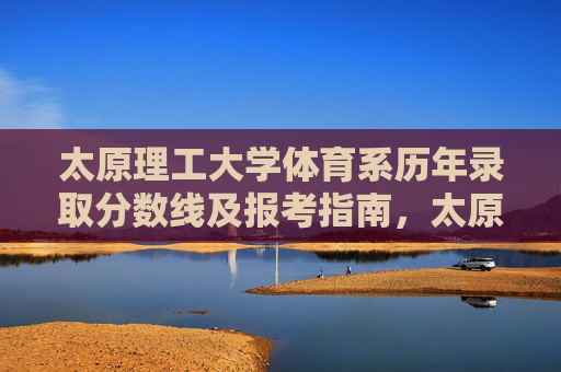 太原理工大学体育系历年录取分数线及报考指南，太原理工大学体育系历年录取分数线及报考指南