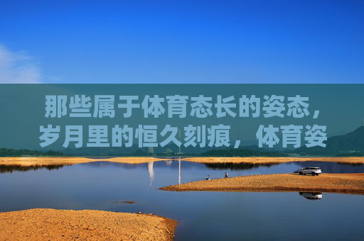 那些属于体育态长的姿态,岁月里的恒久刻痕,体育姿态,岁月里的恒久刻痕 那些属于体育态长的姿态,岁月里的恒久刻痕,体育姿态,岁月里的恒久刻痕