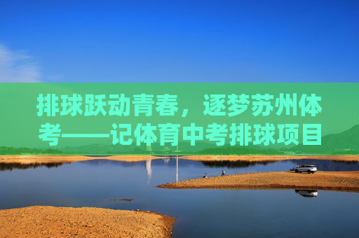 排球跃动青春，逐梦苏州体考——记体育中考排球项目的成长与力量，排球跃动青春，逐梦体考铸力量