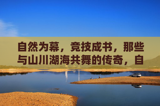 自然为幕,竞技成书,那些与山川湖海共舞的传奇,自然为幕,竞技书传奇 自然为幕,竞技成书,那些与山川湖海共舞的传奇,自然为幕,竞技书传奇