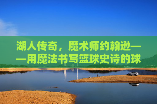 湖人传奇，魔术师约翰逊——用魔法书写篮球史诗的球场艺术家，湖人传奇魔术师，书写篮球史诗的球场艺术家