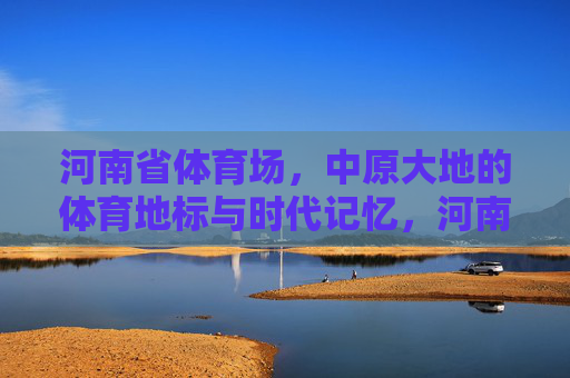 河南省体育场，中原大地的体育地标与时代记忆，河南省体育场，中原体育地标与时代记忆