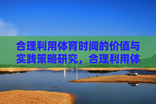 合理利用体育时间的价值与实践策略研究,合理利用体育时间的价值与实践策略研究 合理利用体育时间的价值与实践策略研究,合理利用体育时间的价值与实践策略研究