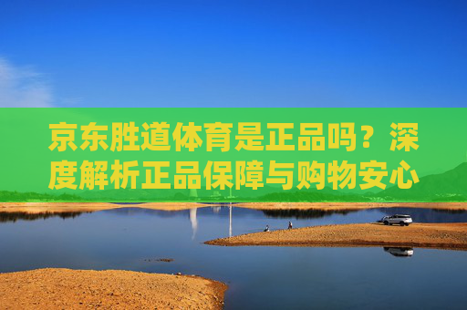 京东胜道体育是正品吗?深度解析正品保障与购物安心指南,京东胜道体育正品保障深度解析,购物安心指南 京东胜道体育是正品吗?深度解析正品保障与购物安心指南,京东胜道体育正品保障深度解析,购物安心指南