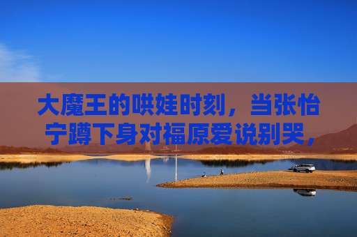 大魔王的哄娃时刻，当张怡宁蹲下身对福原爱说别哭，大魔王张怡宁蹲下哄福原爱，别哭